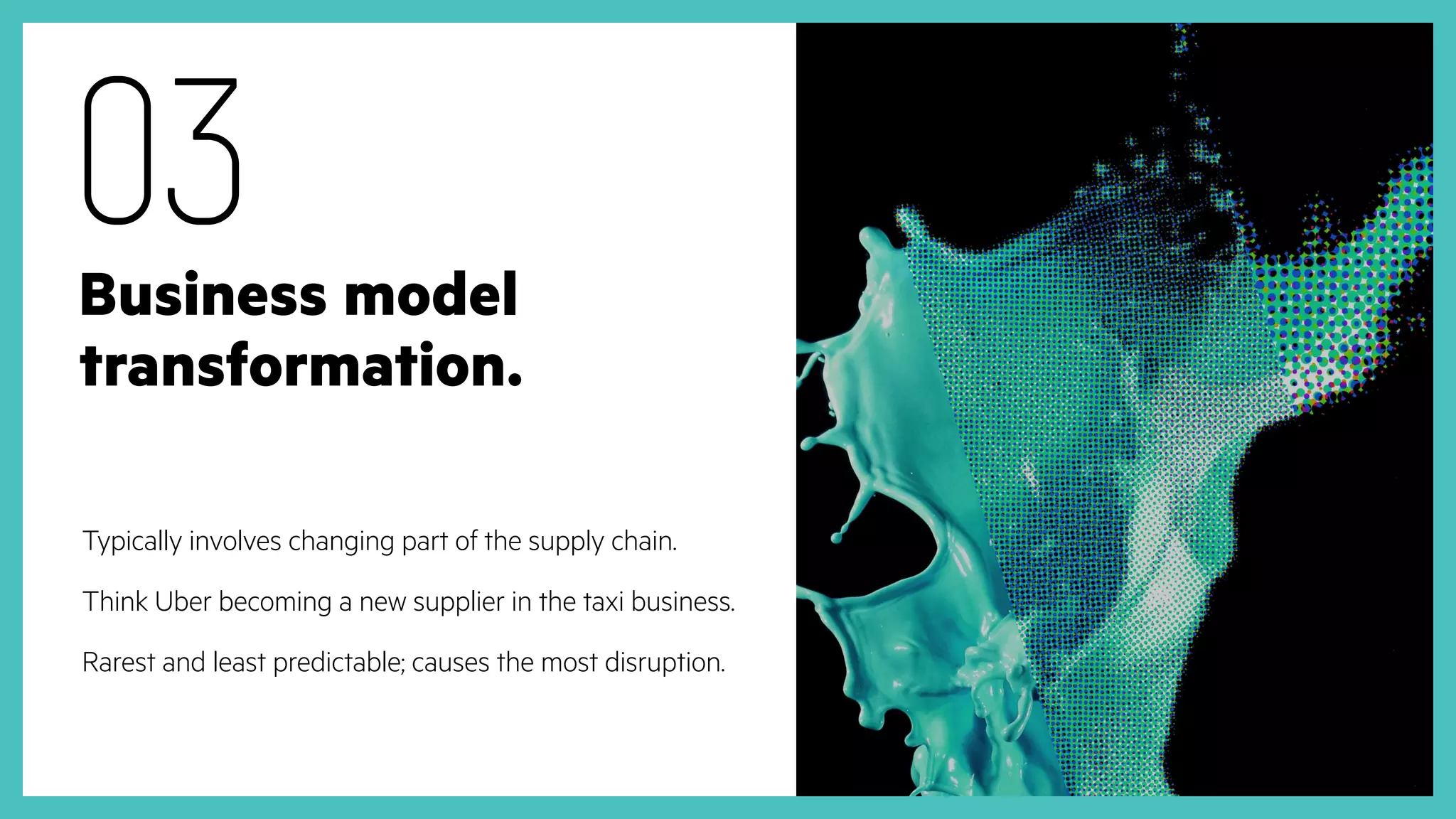 Business model
transformation.
Typically involves changing part of the supply chain.
Think Uber becoming a new supplier in the taxi business.
Rarest and least predictable; causes the most disruption.
03
 