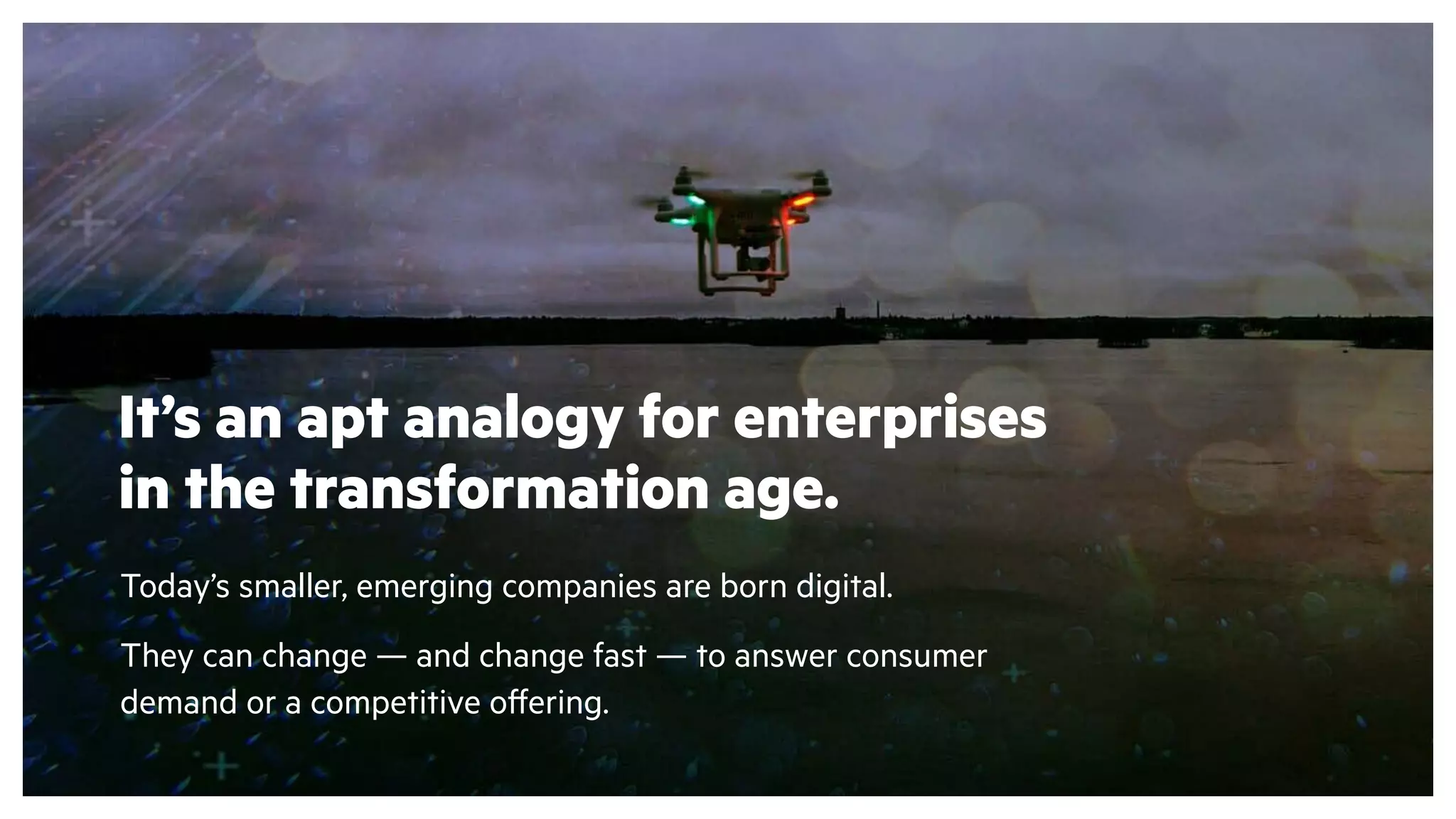 Today’s smaller, emerging companies are born digital.
They can change — and change fast — to answer consumer
demand or a competitive offering.
It’s an apt analogy for enterprises
in the transformation age.
 