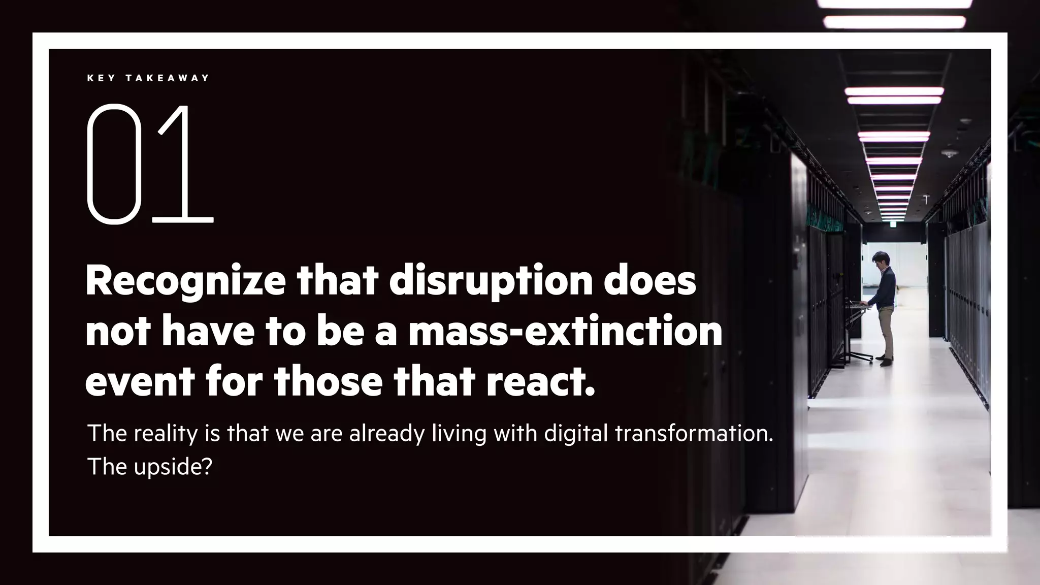 Recognize that disruption does
not have to be a mass-extinction
event for those that react.
The reality is that we are already living with digital transformation.
The upside?
01
K E Y T A K E A W A Y
 