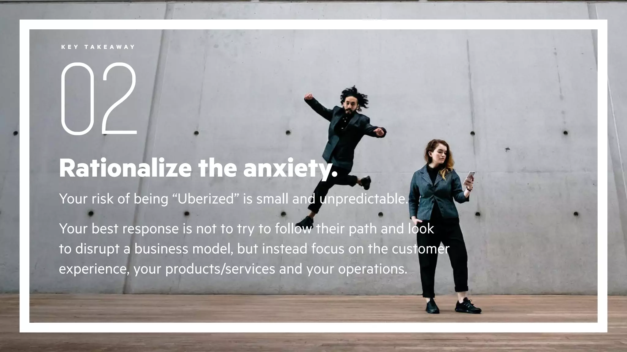 Rationalize the anxiety.
Your risk of being “Uberized” is small and unpredictable.
Your best response is not to try to follow their path and look
to disrupt a business model, but instead focus on the customer
experience, your products/services and your operations.
02
K E Y T A K E A W A Y
 