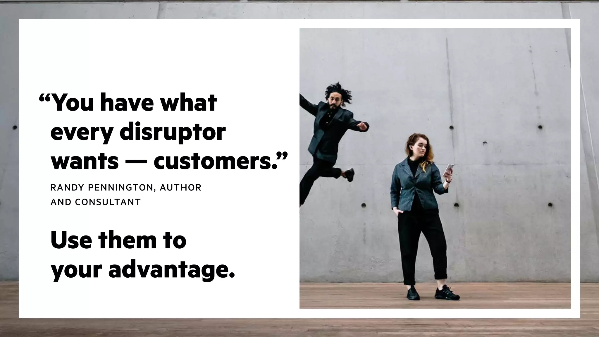 “You have what
every disruptor
wants — customers.”
RANDY PENNINGTON, AUTHOR
AND CONSULTANT
Use them to
your advantage.
 