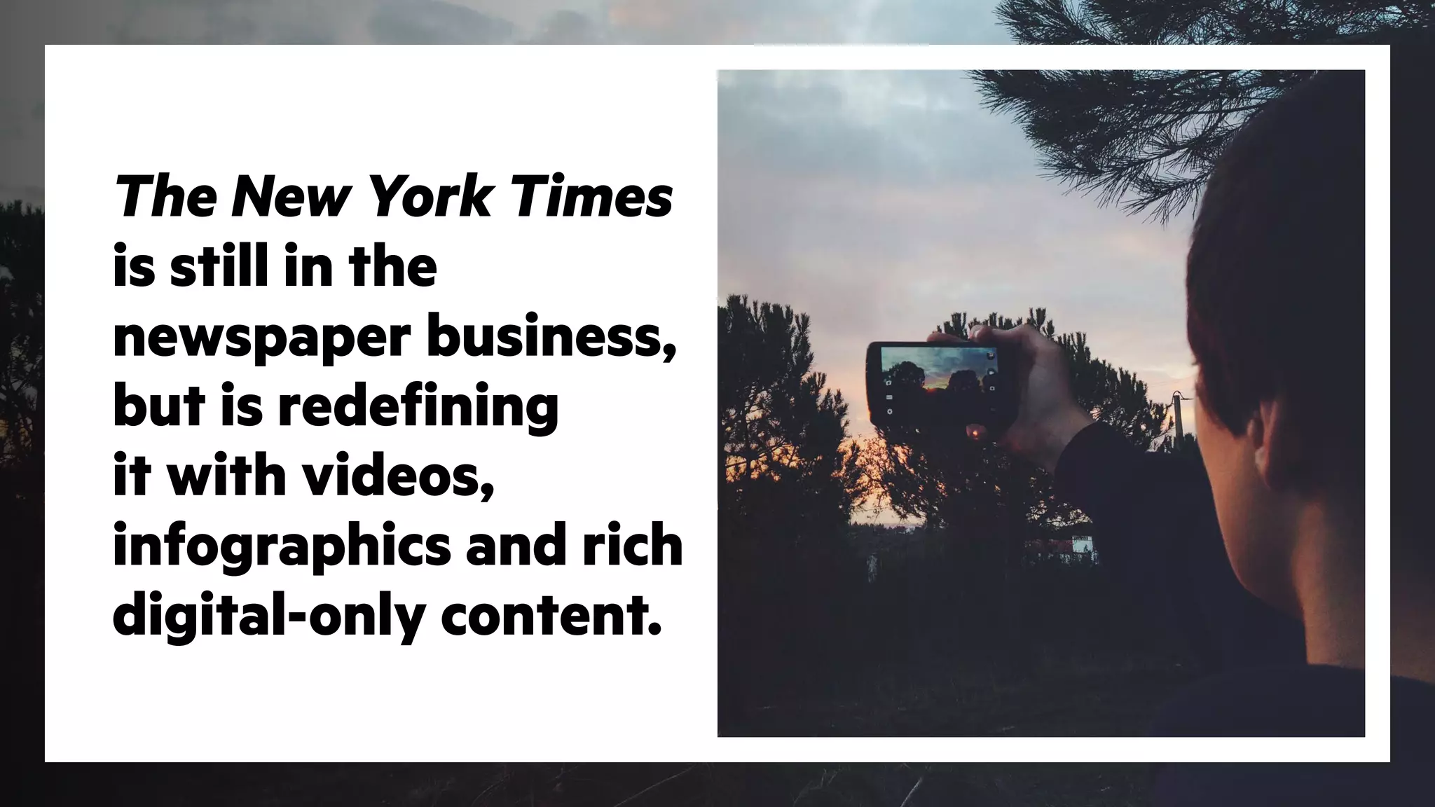 The New York Times
is still in the
newspaper business,
but is redefining
it with videos,
infographics and rich
digital-only content.
 