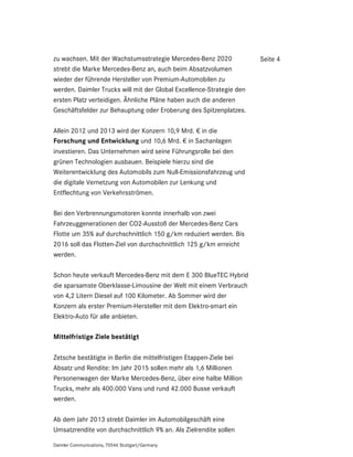 zu wachsen. Mit der Wachstumsstrategie Mercedes-Benz 2020             Seite 4
strebt die Marke Mercedes-Benz an, auch beim Absatzvolumen
wieder der führende Hersteller von Premium-Automobilen zu
werden. Daimler Trucks will mit der Global Excellence-Strategie den
ersten Platz verteidigen. Ähnliche Pläne haben auch die anderen
Geschäftsfelder zur Behauptung oder Eroberung des Spitzenplatzes.

Allein 2012 und 2013 wird der Konzern 10,9 Mrd. € in die
Forschung und Entwicklung und 10,6 Mrd. € in Sachanlagen
investieren. Das Unternehmen wird seine Führungsrolle bei den
grünen Technologien ausbauen. Beispiele hierzu sind die
Weiterentwicklung des Automobils zum Null-Emissionsfahrzeug und
die digitale Vernetzung von Automobilen zur Lenkung und
Entflechtung von Verkehrsströmen.

Bei den Verbrennungsmotoren konnte innerhalb von zwei
Fahrzeuggenerationen der CO2-Ausstoß der Mercedes-Benz Cars
Flotte um 35% auf durchschnittlich 150 g/km reduziert werden. Bis
2016 soll das Flotten-Ziel von durchschnittlich 125 g/km erreicht
werden.

Schon heute verkauft Mercedes-Benz mit dem E 300 BlueTEC Hybrid
die sparsamste Oberklasse-Limousine der Welt mit einem Verbrauch
von 4,2 Litern Diesel auf 100 Kilometer. Ab Sommer wird der
Konzern als erster Premium-Hersteller mit dem Elektro-smart ein
Elektro-Auto für alle anbieten.

Mittelfristige Ziele bestätigt

Zetsche bestätigte in Berlin die mittelfristigen Etappen-Ziele bei
Absatz und Rendite: Im Jahr 2015 sollen mehr als 1,6 Millionen
Personenwagen der Marke Mercedes-Benz, über eine halbe Million
Trucks, mehr als 400.000 Vans und rund 42.000 Busse verkauft
werden.

Ab dem Jahr 2013 strebt Daimler im Automobilgeschäft eine
Umsatzrendite von durchschnittlich 9% an. Als Zielrendite sollen

Daimler Communications, 70546 Stuttgart/Germany
 