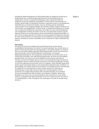 Rückgang der Wiederverkaufspreise von Gebrauchtfahrzeugen, die erfolgreiche Umsetzung von            Seite 6
Kostenreduzierungs- und Effizienzsteigerungsmaßnahmen, die Geschäftsaussichten der
Gesellschaften, an denen wir bedeutende Beteiligungen halten, insbesondere EADS, die
erfolgreiche Umsetzung strategischer Kooperationen und Joint Ventures, die Änderungen von
Gesetzen, Bestimmungen und behördlichen Richtlinien, insbesondere soweit sie Fahrzeugemission,
Kraftstoffverbrauch und Sicherheit betreffen, sowie der Abschluss laufender behördlicher
Untersuchungen und der Ausgang anhängiger oder drohender künftiger rechtlicher Verfahren und
weitere Risiken und Unwägbarkeiten, von denen einige im aktuellen Geschäftsbericht von Daimler
unter der Überschrift »Risikobericht« beschrieben sind. Sollte einer dieser Unsicherheitsfaktoren
oder Unwägbarkeiten eintreten oder sollten sich die den vorausschauenden Aussagen zugrunde
liegenden Annahmen als unrichtig erweisen, könnten die tatsächlichen Ergebnisse wesentlich von
den in diesen Aussagen genannten oder implizit zum Ausdruck gebrachten Ergebnissen abweichen.
Wir haben weder die Absicht noch übernehmen wir eine Verpflichtung, vorausschauende Aussagen
laufend zu aktualisieren, da diese ausschließlich auf den Umständen am Tag der Veröffentlichung
basieren.


Über Daimler
Die Daimler AG ist eines der erfolgreichsten Automobilunternehmen der Welt. Mit den
Geschäftsfeldern Mercedes-Benz Cars, Daimler Trucks, Mercedes-Benz Vans, Daimler Buses und
Daimler Financial Services gehört der Fahrzeughersteller zu den größten Anbietern von Premium-
Pkw und ist der größte weltweit aufgestellte Nutzfahrzeug-Hersteller. Daimler Financial Services
bietet Finanzierung, Leasing, Flottenmanagement, Versicherungen und innovative
Mobilitätsdienstleistungen an. Die Firmengründer Gottlieb Daimler und Carl Benz haben mit der
Erfindung des Automobils im Jahr 1886 Geschichte geschrieben. Als Pionier des Automobilbaus
gestaltet Daimler auch heute die Zukunft der Mobilität: Das Unternehmen setzt dabei auf
innovative und grüne Technologien sowie auf sichere und hochwertige Fahrzeuge, die faszinieren
und begeistern. Daimler investiert seit Jahren konsequent in die Entwicklung alternativer Antriebe
mit dem Ziel, langfristig das emissionsfreie Fahren zu ermöglichen. Neben Hybridfahrzeugen bietet
Daimler dadurch die breiteste Palette an lokal emissionsfreien Elektrofahrzeugen mit Batterie und
Brennstoffzelle. Denn Daimler betrachtet es als Anspruch und Verpflichtung, seiner Verantwortung
für Gesellschaft und Umwelt gerecht zu werden. Daimler vertreibt seine Fahrzeuge und
Dienstleistungen in nahezu allen Ländern der Welt und hat Produktionsstätten auf fünf
Kontinenten. Zum heutigen Markenportfolio zählen neben Mercedes-Benz, der wertvollsten
Premium-Automobilmarke der Welt, die Marken smart, Maybach, Freightliner, Western Star,
BharatBenz, Fuso, Setra, Orion und Thomas Built Buses. Das Unternehmen ist an den Börsen
Frankfurt und Stuttgart notiert (Börsenkürzel DAI). Im Jahr 2011 setzte der Konzern mit mehr als
271.000 Mitarbeitern 2,1 Mio. Fahrzeuge ab. Der Umsatz lag bei 106,5 Mrd. €, das EBIT betrug
8,8 Mrd. €.




Daimler Communications, 70546 Stuttgart/Germany
 