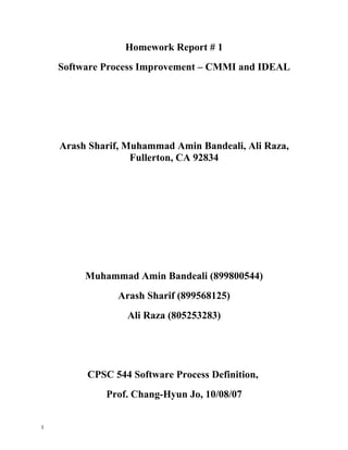 Homework Report # 1
    Software Process Improvement – CMMI and IDEAL




    Arash Sharif, Muhammad Amin Bandeali, Ali Raza,
                   Fullerton, CA 92834




         Muhammad Amin Bandeali (899800544)
                Arash Sharif (899568125)
                  Ali Raza (805253283)




         CPSC 544 Software Process Definition,
             Prof. Chang-Hyun Jo, 10/08/07


1
 