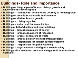 Buildings- Role and Importance
 Buildings-- integral part of human history, growth and
development since inception
 Buildings -- continue to define future journey of human growth
 Buildings-- constitute manmade environment-
 Buildings-- vital for human growth
 Buildings – living organism
 Buildings – cater to all human activities
 Buildings- full of dualities and contradictions
 Buildings -- largest consumers of energy
 Buildings - largest consumers of resources
 Buildings – largest generators of waste
 Buildings- largest polluter of environment /ecology
 Buildings --- responsible for largest carbon footprints
 Buildings -- responsible for global warming
 Buildings -- major determinant of global sustainability
 Buildings –like machines consume energy in all its operations-
Corbusier
 