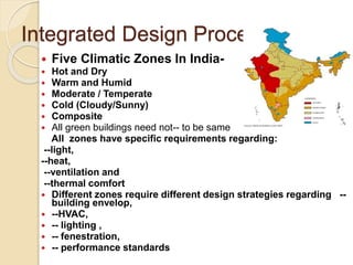 Integrated Design Process
 Five Climatic Zones In India-
 Hot and Dry
 Warm and Humid
 Moderate / Temperate
 Cold (Cloudy/Sunny)
 Composite
 All green buildings need not-- to be same
All zones have specific requirements regarding:
--light,
--heat,
--ventilation and
--thermal comfort
 Different zones require different design strategies regarding --
building envelop,
 --HVAC,
 -- lighting ,
 -- fenestration,
 -- performance standards
 