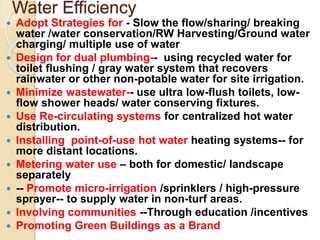 Water Efficiency
 Adopt Strategies for - Slow the flow/sharing/ breaking
water /water conservation/RW Harvesting/Ground water
charging/ multiple use of water
 Design for dual plumbing-- using recycled water for
toilet flushing / gray water system that recovers
rainwater or other non-potable water for site irrigation.
 Minimize wastewater-- use ultra low-flush toilets, low-
flow shower heads/ water conserving fixtures.
 Use Re-circulating systems for centralized hot water
distribution.
 Installing point-of-use hot water heating systems-- for
more distant locations.
 Metering water use – both for domestic/ landscape
separately
 -- Promote micro-irrigation /sprinklers / high-pressure
sprayer-- to supply water in non-turf areas.
 Involving communities --Through education /incentives
 Promoting Green Buildings as a Brand
 