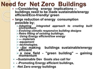 Need for Net Zero Buildings
 ---Considering energy implications --
buildings need to be made sustainable/energy
efficient/Eco-friendly/ green
 large reduction of energy consumption
possible by;
Adopting integrated approach to creating built
environment.
Evolving climatic responsive building designs
Retro fitting of existing buildings.
 Using Energy efficient/low energy
--- materials
-equipment
-technologies.
 --for making buildings sustainable/energy
efficient
 a new field - "green building" -- gaining
momentum
 --Sustainable Dev Goals also call for
 - -Promoting Energy efficient buildings,
 -Net Zero energy buildings
 