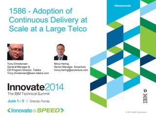 © 2014 IBM Corporation
1586 - Adoption of
Continuous Delivery at
Scale at a Large Telco
Tony Christensen
General Manager &
CD Program Director, Telstra
Tony.christensen@team.telstra.com
Mirco Hering
Senior Manager, Accenture
mirco.hering@accenture.com
 
