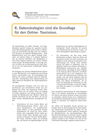 
                   IDEACAMP 2009
                   9 THESEN ZUR ZUKUNFT DES ETOURISMUS
                   POWERED BY THOMAS COOK AG UND
                   TOURISMUSZUKUNFT - INSTITUT FÜR ETOURISMUS




     8. Datenstrategien sind die Grundlage
     für den Online- Tourismus.


Die Bereitstellung von Daten (Produkt- und Ange-                Reduzierung von externen Abhängigkeiten im
botsdaten) gewinnt entlang der gesamten touristi-               Vordergrund. Damit verbunden ist zumeist
schen Wertschöpfungskette immer stärker an Bedeu-               eine Erweiterung des technischen Scopes, um
tung und entscheidet zukünftig über eine erfolgrei-             somit weitestgehend eigenständig zu agieren.
che Teilnahme am digitalen Marktgeschehen. Jeder
Marktteilnehmer muss eine eigene Strategie entwi-             Für Unternehmen, die über keine starke
ckeln, mit welchen Daten er in welchen Systemen                 Marktposition verfügen, bietet der offene und
bzw. bei welchen Vermittlern oder Marktplätzen er               kooperative Ansatz und damit verbunden die
mit seinem Angebot vertreten sein möchte. Darüber               möglichst breite Nutzung verschiedener Dist-
hinaus müssen die Markteilnehmer in der Lage sein,              ributionswege eine Lösung. Diese Anbieter
sich mit Blick auf die Bereitstellung der Daten flexi-          müssen ihre Daten so aufbereiten, dass sie
bel an die sich kontinuierlich verändernden Märkte              möglichst einfach von anderen Teilnehmern /
anzupassen.                                                     Multiplikatoren übernommen bzw. integriert
                                                                werden können. Grundlage für diese Strategie
Die Strategien der einzelnen Marktteilnehmer können             ist die Nutzung offener Standards und Markt-
je nach Marktposition und strategischer Ausrichtung             platzstrukturen, die in den vergangenen Jah-
höchst unterschiedlich sein. Die nachfolgende Dar-              ren durch die Entwicklung des Internets ent-
stellung der beiden wichtigsten Bereiche Datenhal-              standen sind. Bei diesen Anbietern liegt der
tung bzw. -bereitstellung sowie Datenerstellung soll            Hauptaugenmerk auf der Bereitstellung von
dabei jeweils die Bandbreite der Handlungsoptionen              Daten und offenen Schnittstellen, um da-
aufzeigen.                                                      durch die Flexibilität der Anbindung an ande-
                                                                re Systeme/Schnittstellen so groß wie möglich
Die grundlegenden Prinzipien sind zum einen der                 und dabei die eigene IT so schlank wie mög-
geschlossene und zentralistische Ansatz und zum                 lich zu halten.
anderen der offene und kooperative Ansatz. Diese
Ansätze lassen sich auf weitere Felder im Umgang         Eine wesentliche Voraussetzung für beide Strategien
mit Daten adaptieren und analog anwenden. Insbe-         liegt in der flexiblen Gestaltung von Schnittstellen
sondere die Marktposition bzw. (Marken-) Stärke des      um interne und externe Systeme schnell und einfach
Anbieter beeinflusst die Art und Weise, ob und wie       zu verknüpfen. Darüber hinaus ist es erfolgskritisch,
Daten anderen Marktteilnehmern bereitgestellt wer-       die bestehende Komplexität technisch und organisa-
den.                                                     torisch zu reduzieren und möglichen Ballast abzu-
                                                         werfen.
     Unternehmen mit einer starken Marke und
       Alleinstellungsmerkmal können dabei eher          Der offene und kooperative Ansatz erscheint aus
       einen geschlossenen und zentralistischen          heutiger Sicht vor dem Hintergrund der fortschreiten-
       Ansatz wählen, so dass potentielle Kunden         den dynamischen Entwicklung des Webs und der
       beispielsweise nur direkt bei ihnen kaufen        damit einhergehenden immer stärkeren Vernetzung
       können oder ausgewählte Partner stärker ge-       der Marktteilnehmer der zukunftsträchtigere Weg.
       bunden werden. Diese Strategie passt insbe-       Die Reiseinformationen der Zukunft müssen modular
       sondere zu Anbietern mit einer starken Marke.     aufgebaut werden (Einbindung auf beliebigen Markt-
       Bei diesen Anbietern stehen die Erhaltung         plätzen), flexibel in ihrer Struktur sein und auf den
       bzw. der Ausbau der Eigenständigkeit und die      individuellen Nachfrager angepasst werden können.




                                                                                                           10
 