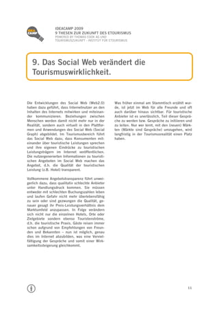 
                 IDEACAMP 2009
                 9 THESEN ZUR ZUKUNFT DES ETOURISMUS
                 POWERED BY THOMAS COOK AG UND
                 TOURISMUSZUKUNFT - INSTITUT FÜR ETOURISMUS




    9. Das Social Web verändert die
    Tourismuswirklichkeit.


Die Entwicklungen des Social Web (Web2.0)          Was früher einmal am Stammtisch erzählt wur-
haben dazu geführt, dass Internetnutzer an den     de, ist jetzt im Web für alle Freunde und oft
Inhalten des Internets mitwirken und miteinan-     auch darüber hinaus sichtbar. Für touristische
der kommunizieren. Beziehungen zwischen            Anbieter ist es unerlässlich, Teil dieser Gesprä-
Menschen werden damit nicht mehr nur in der        che zu werden bzw. Gespräche zu initiieren und
Realität, sondern auch virtuell in den Plattfor-   zu leiten. Nur wer lernt, mit den (neuen) Märk-
men und Anwendungen des Social Web (Social         ten (Märkte sind Gespräche) umzugehen, wird
Graph) abgebildet. Im Tourismusbereich führt       langfristig in der Tourismusrealität einen Platz
das Social Web dazu, dass Konsumenten mit-         haben.
einander über touristische Leistungen sprechen
und ihre eigenen Eindrücke zu touristischen
Leistungsträgern im Internet veröffentlichen.
Die nutzergenerierten Informationen zu touristi-
schen Angeboten im Social Web machen das
Angebot, d.h. die Qualität der touristischen
Leistung (z.B. Hotel) transparent.

Vollkommene Angebotstransparenz führt unwei-
gerlich dazu, dass qualitativ schlechte Anbieter
unter Handlungsdruck kommen. Sie müssen
entweder mit schlechten Buchungszahlen leben
und laufen Gefahr nicht mehr überlebensfähig
zu sein oder sind gezwungen die Qualität, ge-
nauer gesagt ihr Preis-Leistungsverhältnis dem
Marktumfeld anzupassen. In Folge verändern
sich nicht nur die einzelnen Hotels, Orte oder
Zielgebiete sondern ebenso Touristenströme,
d.h. die touristische Praxis. Gäste reisen immer
schon aufgrund von Empfehlungen von Freun-
den und Bekannten – nun ist möglich, genau
dies im Internet abzubilden, was eine Verviel-
fältigung der Gespräche und somit einer Wirk-
samkeitssteigerung gleichkommt.




                                                                                                 11
 