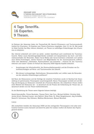 
                 IDEACAMP 2009
                 9 THESEN ZUR ZUKUNFT DES ETOURISMUS
                 POWERED BY THOMAS COOK AG UND
                 TOURISMUSZUKUNFT - INSTITUT FÜR ETOURISMUS




     4 Tage Teneriffa.
     16 Experten.
     9 Thesen.

Im Rahmen des Ideacamp haben die ThomasCook AG, Bereich ECommerce und Tourismuszukunft,
Institut für eTourismus, 16 Experten zum Thema eTourismus eingeladen. Vom 13. bis 16. Mai wurde
im Hotel Sentido San Blas intensiv diskutiert, um Thesen zu zukünftigen Entwicklungen des eTouris-
mus zu skizzieren.

Das Internet entwickelt sich nicht nur weiter, sondern beeinflusst auch zunehmend die Tourismus-
branche. Neben neuen Darstellungsmöglichkeiten verändert sich beispielsweise das Such- und Infor-
mationsverhalten der Reisenden. Neben Social Media oder Social Commerce entwickeln sich weitere
neue Online-Technologien, welche Chancen und Möglichkeiten für die Tourismusbranche eröffnen.
Unter dem Oberthema „Information, Kommunikation und Innovation – Chancen für den Tourismus
erkennen und nutzen“ wurden im Verlauf des Ideacamp 2009 folgende Aspekte diskutiert:

    Auswirkungen der Informationsflut, des Kommunikationswandels und des Einsatzes von Zu-
      kunftstechnologien auf Reise- und Tourismusseiten der Zukunft.

    Wie können Leistungsträger, Destinationen, Reiseveranstalter und -mittler sowie die Reisenden
      von den aktuellen Entwicklungen profitieren?

Auf Basis der Diskussionen und der Vorträge der einzelnen Teilnehmer wurde im Nachlauf der Veran-
staltung ein gemeinsames Thesenpapier zusammengestellt. Dieses Thesenpapier versteht sich als Bei-
trag und Anregung zur Diskussion innerhalb der eTourismus-Branche. Die entworfenen Thesen stellen
einen Moment der Diskussion dar – so dynamisch wie der Prozess der Entwicklung der Thesen war, so
dynamisch werden sich die Thesen weiterentwickeln.

An der Bearbeitung der Thesen waren folgende Autoren beteiligt:

Daniel Amersdorffer, Florian Bauhuber, Thomas Fleck, Uwe Frers, Michael Grillhösl, Christian Kolb,
Jochen Krisch, Reinhard Lanner, Jens Oellrich, Oliver Puhe, Dr. Oliver Rengelshausen, Jörg Schlottke,
Daniel R. Schmeisser, Roy Uhlmann, Matthias Weckermann, Manuel Weinhold

Lizenz:

Alle erarbeiteten Inhalten des Ideacamps 2009 und des vorliegenden Thesenpapiers sind unter einer
Creative Common Lizenz lizenziert und damit für jeden frei nutzbar insofern die Autoren des Papiers
genannt werden.




                                                                                                      2
 