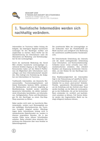 
                  IDEACAMP 2009
                  9 THESEN ZUR ZUKUNFT DES ETOURISMUS
                  POWERED BY THOMAS COOK AG UND
                  TOURISMUSZUKUNFT - INSTITUT FÜR ETOURISMUS




    1. Touristische Intermediäre werden sich
    nachhaltig verändern.


Intermediäre im Tourismus hatten bislang die         Die zunehmende Nähe der Leistungsträger an
Aufgabe, das heterogene Angebot touristischer        die Endkunden lässt die Produktvielfalt am
Leistungen für den Nachfrager sichtbar und           Markt wachsen und ermöglicht eine Bedienung
vergleichbar zu machen. Basis hierfür war die        der zunehmend ausdifferenzierten Kundenwün-
Standardisierung von Informationen sowie die         sche.
Übernahme von Marketing- und Vertriebsaufga-
ben für den Leistungsträger.                         Die fortschreitende Entwicklung des Internets
                                                     und der damit einhergehenden Entwicklung
Durch die wachsende Bedeutung des Social             neuer Informations- und Kommunikationsmög-
Web erhalten touristische Leistungsträger zu-        lichkeiten lassen immer schneller neue Inter-
nehmend direkten Zugang zu den Nachfragern.          mediationsformen entstehen. Dies erfordert
Konsumenten haben auf den Web2.0 Plattfor-           Reaktion und Anpassung bestehender Interme-
men die Möglichkeit aktiv Informationen nach-        diäre, um den Nutzen für den Nachfrager kon-
zufragen und ihren Informationsbedarf abzubil-       stant zu halten.
den. Dies bedingt eine Veränderung der Aufga-
ben von Intermediären im Tourismus.                  Eine Reaktionsmöglichkeit der Intermediäre
                                                     liegt in der Fokussierung auf spezifische Diens-
Traditionelle Intermediäre, wie klassische Rei-      te und die Entwicklung von einem „full-service“
severanstalter, Tourismusorganisationen und          Anbieter hin zu einem „best-service“ Anbieter.
Global Distribution Systeme (GDS), verändern         Flexible, spezialisierte Dienstleistungen rund
ihre Marktposition und verlieren langfristig an      um die Erstellung und den Vertrieb einer Reise
Marktbedeutung. Gestärkt werden zukünftig            werden benötigt, um die Nähe der Leistungsträ-
dynamische Intermediäre, die stärker modulari-       ger zu den Endkunden, die auf der technischen
sierte Infrastruktur bereitstellen, um Informatio-   Basis entstanden ist, rechtlich und kaufmän-
nen, Verfügbarkeiten, Preise und Dienstleistun-      nisch umsetzen zu können. Full Service Anbie-
gen für den Nachfrager zu einem One-Stop-            ter werden den fragmentierten Markt nur be-
Shop zusammen zu führen.                             dingt erfolgreich bedienen können.

Dabei werden nicht mehr nur touristische Mas-
senprodukte, sondern auch Reiseangebote aus
den vielfältigen Nischenbereichen des Touris-
mus (Longtail) integriert werden. Allerdings
liegen deren Informationen bislang nicht in
standardisierten Datenformaten vor, sondern in
diversen proprietären Diensten, die in den
meisten Fällen keine offenen Schnittstellen
anbieten. Daher erfordert diese skizzierte Ent-
wicklung eine Diskussion über neue Ansätze im
Datenmanagement.



                                                                                                   3
 