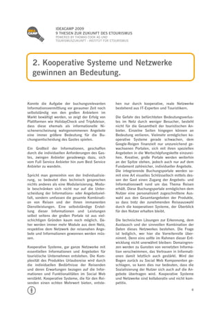
                 IDEACAMP 2009
                 9 THESEN ZUR ZUKUNFT DES ETOURISMUS
                 POWERED BY THOMAS COOK AG UND
                 TOURISMUSZUKUNFT - INSTITUT FÜR ETOURISMUS




    2. Kooperative Systeme und Netzwerke
    gewinnen an Bedeutung.


Konnte die Aufgabe der buchungsrelevanten          hen nur durch kooperative, reale Netzwerke
Informationsvermittlung vor geraumer Zeit noch     bestehend aus IT-Experten und Touristikern.
selbstständig von den großen Anbietern im
Markt bewältigt werden, so zeigt der Erfolg von    Die Gefahr des befürchteten Bedeutungsverlus-
Plattformen wie HolidayCheck und TripAdvisor,      tes im Netz durch weniger Besucher, besteht
dass diese ehemals als informationelle Ni-         nicht für die Gesamtheit der touristischen An-
schenerscheinung wahrgenommenen Angebote           bieter. Einzelne Seiten hingegen können an
eine immer größere Bedeutung für die Bu-           Bedeutung verlieren. Vielmehr ermöglichen ko-
chungsentscheidung des Gastes spielen.             operative Systeme gerade schwachen, dem
                                                   Google-Reigen finanziell nur unzureichend ge-
Ein Großteil der Informationen, geschaffen         wachsenen Portalen, sich mit ihren speziellen
durch die individuellen Anforderungen des Gas-     Angeboten in die Wertschöpfungskette einzurei-
tes, zwingen Anbieter geradewegs dazu, sich        hen. Kreative, große Portale werden weiterhin
vom Full Service Anbieter hin zum Best Service     an der Spitze stehen, jedoch auch nur auf dem
Anbieter zu wandeln.                               Fundament zahlreicher, individueller Angebote.
                                                   Die integrierende Buchungsportale werden so-
Spricht man gemeinhin von der Individualisie-      mit eine Art visuelles Schlüsselloch mittels des-
rung, so bedeutet dies technisch gesprochen        sen der Gast einen Zugang der Angebots- und
nichts anderes als eine Modularisierung. Modu-     Informationswelt rund um das Thema Reisen
le beschränken sich nicht nur auf die Unter-       erhält. Diese Buchungsportale ermöglichen dem
scheidung der Informations- oder Angebotsviel-     Nutzer eine personalisiert zugeschnittene Aus-
falt, sondern umfassen die gesamte Kombinati-      wahl aus den Gesamtangeboten der Produkte,
on von Reisen und der ihnen immanenten             so dass trotz der zunehmenden Reiseauswahl
Dienstleistungen. Eine selbstständige Erstel-      durch die kooperativen Systeme, der Überblick
lung dieser Informationen und Leistungen           für den Nutzer erhalten bleibt.
selbst seitens der großen Portale ist aus viel-
schichtigen Gründen kaum noch möglich. Da-         Die technischen Lösungen zur Erkennung, dem
her werden immer mehr Module aus dem Netz,         Austausch und der sinnvollen Kombination der
respektive dem Netzwerk der reisenahen Ange-       Daten dieses Netzwerkes bestehen. Die Frage
bote und Informationen gewonnen werden müs-        ist lediglich, wer hier die Vorreiterrolle über-
sen.                                               nimmt. Denn eins sollte im Rahmen dieser Ent-
                                                   wicklung nicht unerwähnt bleiben: Domaingren-
Kooperative Systeme, gar ganze Netzwerke mit       zen werden zu Gunsten von vernetzten Informa-
essentiellen Informationen und Angeboten für       tion verschwimmen, das Vertrauen in Informati-
touristische Unternehmen entstehen. Die Kom-       onen damit letztlich auch gestärkt. Wird der
plexität des Produktes Urlaubsreise wird durch     Bogen zurück zu Social Web Komponenten ge-
die individuellen Bedürfnisse der Reisenden        schlagen, so kann dies nur bedeuten, dass die
und deren Erwartungen bezogen auf die Infor-       Sozialisierung der Nutzer sich auch auf die An-
mationen und Funktionalitäten im Social Web        gebote übertragen wird. Kooperative Systeme
verstärkt. Kooperative Systeme, die für den Rei-   und Netzwerke sind kollaborativ und nicht kom-
senden einen echten Mehrwert bieten, entste-       petitiv.
                                                                                                  4
 