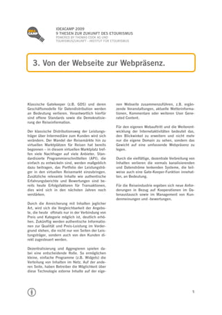 
                 IDEACAMP 2009
                 9 THESEN ZUR ZUKUNFT DES ETOURISMUS
                 POWERED BY THOMAS COOK AG UND
                 TOURISMUSZUKUNFT - INSTITUT FÜR ETOURISMUS




    3. Von der Webseite zur Webpräsenz.



Klassische Gatekeeper (z.B. GDS) und deren         nen Webseite zusammenzuführen, z.B. ergän-
Geschäftsmodelle für Datendistribution werden      zende Veranstaltungen, aktuelle Wetterinforma-
an Bedeutung verlieren. Verantwortlich hierfür     tionen, Kommentare oder weiteren User Gene-
sind offene Standards sowie die Demokratisie-      rated Content.
rung der Reiseinformation.
                                                   Für den eigenen Webauftritt und die Weiterent-
Der klassische Distributionsweg der Leistungs-     wicklung der Internetaktivitäten bedeutet das,
träger über Intermediäre zum Kunden wird sich      den Blickwinkel zu erweitern und nicht mehr
verändern. Der Wandel der Reisemärkte hin zu       nur die eigene Domain zu sehen, sondern das
virtuellen Marktplätzen für Reisen hat bereits     Gewicht auf eine umfassende Webpräsenz zu
begonnen – in diesem virtuellen Marktplatz tref-   legen.
fen viele Nachfrager auf viele Anbieter. Stan-
dardisierte Programmierschnittellen (API), die     Durch die vielfältige, dezentrale Verbreitung von
einfach zu entwickeln sind, werden maßgeblich      Inhalten verlieren die vormals kanalisierenden
dazu beitragen, das Portfolio der Leistungsträ-    und Datenströme lenkenden Systeme, die teil-
ger in den virtuellen Reisemarkt einzubringen.     weise auch eine Gate-Keeper-Funktion innehat-
Zusätzliche relevante Inhalte wie authentische     ten, an Bedeutung.
Erfahrungsberichte und Bewertungen sind be-
reits heute Erfolgsfaktoren für Transaktionen,     Für die Reiseindustrie ergeben sich neue Anfor-
dies wird sich in den nächsten Jahren noch         derungen in Bezug auf Kooperationen im Da-
verstärken.                                        tenaustausch sowie im Management von Kun-
                                                   denmeinungen und -bewertungen.
Durch die Anreicherung mit Inhalten jeglicher
Art, wird sich die Vergleichbarkeit der Angebo-
te, die heute oftmals nur in der Verbindung von
Preis und Kategorie möglich ist, deutlich erhö-
hen. Zukünftig werden authentische Informatio-
nen zur Qualität und Preis-Leistung im Vorder-
grund stehen, die nicht nur von Seiten der Leis-
tungsträger, sondern auch von den Kunden di-
rekt zugesteuert werden.

Dezentralisierung und Aggregieren spielen da-
bei eine entscheidende Rolle. So ermöglichen
kleine, einfache Programme (z.B. Widgets) die
Verteilung von Inhalten im Netz. Auf der ande-
ren Seite, haben Betreiber die Möglichkeit über
diese Technologie externe Inhalte auf der eige-




                                                                                                  5
 