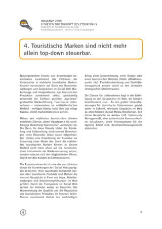 
                 IDEACAMP 2009
                 9 THESEN ZUR ZUKUNFT DES ETOURISMUS
                 POWERED BY THOMAS COOK AG UND
                 TOURISMUSZUKUNFT - INSTITUT FÜR ETOURISMUS




    4. Touristische Marken sind nicht mehr
    allein top-down steuerbar.


Nutzergenerierte Inhalte und Bewertungen be-       Erfolg einer Unternehmung, einer Region oder
einflussen zunehmend das Vertrauen der             eines touristischen Betriebs (Hotel, Attraktions-
Verbraucher in etablierte touristische Marken.     punkt, etc). Produktentwicklung und Qualitäts-
Kunden konstruieren auf Basis von Kundenbe-        management werden damit zu den zentralen
wertungen und Gesprächen im Social Web Mar-        strategischen Stellschrauben.
kenimage und Imaginationen von touristischen
Produkten zunehmend selbst, gleichzeitig           Die Chance für Unternehmen liegt in der Betei-
schwindet der Einfluss gezielter „top-down“        ligung an den Gesprächen im Web, die Marken
gesteuerter Markenführung. Touristische Unter-     beeinflussend sind. Zu den großen Herausfor-
nehmen – insbesondere im mittelständischen         derungen für touristische Unternehmen gehört
Umfeld – verfügen häufig nicht über das nötige     daher in Zukunft, relevante Gespräche im Web
Kapital, direkt markenbildend zu wirken.           zu identifizieren (Social Media Monitoring), Teil
                                                   dieser Gespräche zu werden (z.B. Community
Neben den etablierten touristischen Marken         Management), eine authentische Kommunikati-
entstehen Dienste, deren Hauptzweck die unab-      on aufzubauen, sowie Konsequenzen für die
hängige Bewertung touristischer Leistungen ist.    tägliche Arbeit (z.B. Beschwerdemanagement)
Die Basis für diese Dienste bildet die Bünde-      abzuleiten.
lung und Aufbereitung strukturierter Bewertun-
gen vieler Reisender. Diese neuen Möglichkei-
ten stellen eine Erweiterung der Klaviatur zur
Steuerung einer Marke dar. Auch die etablier-
ten touristischen Marken können in diesem
Umfeld nicht mehr allein auf die herkömmli-
chen Instrumente der Markensteuerung setzen,
sondern müssen sich den Möglichkeiten öffnen,
direkt mit den Kunden zu kommunizieren.

Die Tourismusbranche ist eine der am stärksten
durch die Auswirkungen des Social Web gepräg-
ten Branchen. Rein quantitativ betrachtet wer-
den über touristische Produkte und Marken die
meisten Gespräche in Form von bspw. Hotelbe-
wertungen und Anbieterempfehlungen im Web
geführt. Durch die Transparenz im Social Web
verliert der Anbieter weiter an Kontrolle. Die
Wahrnehmung der Qualität und die Reputation
des touristischen Produktes im Internet beein-
flussen zunehmend stärker den nachhaltigen




                                                                                                  6
 