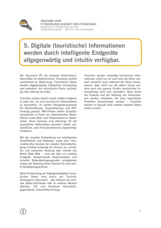 
                 IDEACAMP 2009
                 9 THESEN ZUR ZUKUNFT DES ETOURISMUS
                 POWERED BY THOMAS COOK AG UND
                 TOURISMUSZUKUNFT - INSTITUT FÜR ETOURISMUS




    5. Digitale (touristische) Informationen
    werden durch intelligente Endgeräte
    allgegenwärtig und intuitiv verfügbar.

Der klassische PC als zentraler Informations-      Touristen werden zukünftig touristische Infor-
übermittler im elektronischen Tourismus verliert   mationen nicht nur vor und nach der Reise son-
zunehmend an Bedeutung. Touristische Daten         dern vermehrt auch während der Reise konsu-
werden allgegenwärtig (Ubiquitous Computing)       mieren. Aber nicht nur die aktive Suche son-
und verändern die touristische Praxis nachhal-     dern auch das passive Finden touristischer In-
tig. Das Internet ist mobil.                       formationen wird sich verändern. Neue Arten
                                                   des Erwerbs und der Nutzung von Informatio-
Touristen nutzen bereits heute mobile Endgerä-     nen werden entstehen, die neue touristische
te jeder Art, um sich touristische Informationen   Praktiken hervorbringen werden – Touristen
zu beschaffen. So werden Navigationssysteme        werden in Zukunft dank mobiler digitaler Daten
für Routenführung, Stauumfahrung und POI-          anders reisen!
Findung genutzt. MP3-Player liefern Zusatzin-
formationen in Form von elektronischen Reise-
führern sowie Bild- und Videomaterial zu Reise-
zielen. Diese Systeme sind allerdings oft mit
proprietären Datensätzen versehen, bieten um-
ständliche, und oft kostenintensive Updatemög-
lichkeiten.

Mit der rasanten Entwicklung von intelligenten
SmartPhones und Netbooks, sowie dem infra-
strukturellen Ausbau der mobilen Datenübertra-
gung entsteht erstmalig die Chance zur schnel-
len und einfachen Nutzung aller Inhalte des
World Wide Web - und das über ein mobiles
Endgerät. Ansprechende Kostenmodelle und
schnelle Datenübertragungsraten ermöglichen
zudem die Nutzung dieser Dienste für eine brei-
te Bevölkerungsschicht.

Diese Entwicklung zur Allgegenwärtigkeit touris-
tischer Daten wird durch die Technik-
Konvergenz intensiviert - das Internet als zent-
rale Daten-Distributor hält in anderen Medien
(Bücher, TV) und Hardware (Haushalts-
gegenstände, Automobile) Einzug.




                                                                                               7
 