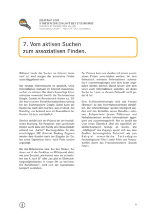 
                  IDEACAMP 2009
                  9 THESEN ZUR ZUKUNFT DES ETOURISMUS
                  POWERED BY THOMAS COOK AG UND
                  TOURISMUSZUKUNFT - INSTITUT FÜR ETOURISMUS




    7. Vom aktiven Suchen
    zum assoziativen Finden.


Während heute das Suchen im Internet domi-           Der Prozess kann am ehesten mit einem assozi-
nant ist, wird morgen das assoziative Finden         ativen Finden umschrieben werden, bei dem
ausschlaggebend sein.                                thematisch relevante Informationen automa-
                                                     tisch zusammengezogen und dem Leser ange-
Der heutige Internetnutzer ist gewöhnt, seine        boten werden können. Damit lassen sich dem
Informationen mühsam im Internet zusammen-           Leser auch Informationen anbieten, an deren
suchen zu müssen. Der deutschsprachige Inter-        Suche der Leser zu diesem Zeitpunkt nicht ge-
netnutzer verwendet hierfür die Suchmaschine         dacht hat.
Google. Gerade im Reisebereich starten ca. 1/3
der touristischen Reiseinformationsbeschaffung       Eine Schlüsseltechnologie wird das Fenster
bei der Suchmaschine Google. Dabei kann der          (Browser) zu den Informationsströmen darstel-
Kunde nur nach dem Suchen, was er kennt. Ein         len. Die Internetbrowser werden intelligent wer-
Branding, ein bekannt sein im Bewusstsein der        den und das Verhalten seines Benutzers erler-
Kunden ist dazu unerlässlich.                        nen. Entsprechend dessen Präferenzen und
                                                     Verhaltensweisen werden Informationen aggre-
Ähnlich verhält sich der Prozess bei der touristi-   giert und zusammengestellt. Nur so behält der
schen Buchung. Für Pauschal- oder Lastminute         User einen Überblick über die eigentlich un-
Reisen sucht dazu der Kunde sein Reiseprodukt        überschaubaren Menge an Daten. Die
anhand von „harten“ Buchungsdaten. In den            „Intelligenz“ des Zugangs speist sich aus zwei
einschlägigen IBE (Internet Booking Engines)         Quellen: technologischer Fortschritt wie zum
werden dem Kunden nach der Eingabe der Da-           Beispiel semantische Technologien
ten seine Ergebnisse meist nach Preis sortiert       (technologische Filter) sowie Filter und Voraus-
angezeigt.                                           wahlen durch das Freundesnetzwerk (Soziale
                                                     Filter).
Bei der Urlaubsreise bzw. bei den Reisen, bei
denen nicht die Funktion im Mittelpunkt steht,
wie zum Beispiel „wie kommt man am schnells-
ten von A nach B“ oder „wo gibt es Übernach-
tungsmöglichkeiten in einem Ort zu bestimm-
ten Konditionen“, wird sich der Suchprozess
komplett verändern.




                                                                                                   9
 