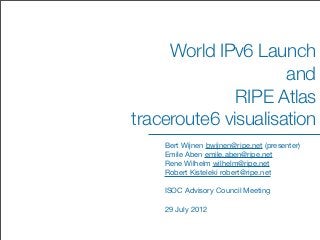 World IPv6 Launch
                     and
              RIPE Atlas
traceroute6 visualisation
    Bert Wijnen bwijnen@ripe.net (presenter)
    Emile Aben emile.aben@ripe.net
    Rene Wilhelm wilhelm@ripe.net
    Robert Kisteleki robert@ripe.net

    ISOC Advisory Council Meeting

    29 July 2012
 