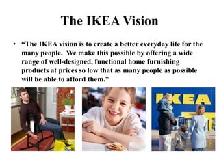 The IKEA Vision“The IKEA vision is to create a better everyday life for the many people.  We make this possible by offering a wide range of well-designed, functional home furnishing products at prices so low that as many people as possible will be able to afford them.”