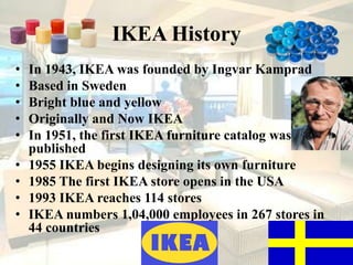 IKEA HistoryIn 1943, IKEA was founded by Ingvar KampradBased in SwedenBright blue and yellowOriginally and Now IKEA In 1951, the first IKEA furniture catalog was published1955 IKEA begins designing its own furniture1985 The first IKEA store opens in the USA1993 IKEA reaches 114 stores IKEA numbers 1,04,000 employees in 267 stores in 44 countries