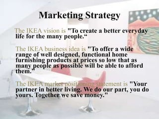 Marketing Strategy   The IKEA vision is "To create a better everyday life for the many people.“The IKEA business idea is "To offer a wide range of well designed, functional home furnishing products at prices so low that as many people as possible will be able to afford them.”The IKEA market positioning statement is "Your partner in better living. We do our part, you do yours. Together we save money."