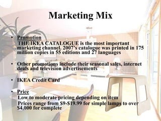 Marketing MixPromotion     THE IKEA CATALOGUE is the most important marketing channel. 2007’s catalogue was printed in 175 million copies in 55 editions and 27 languagesOther promotions include their seasonal sales, internet deals and television advertisements