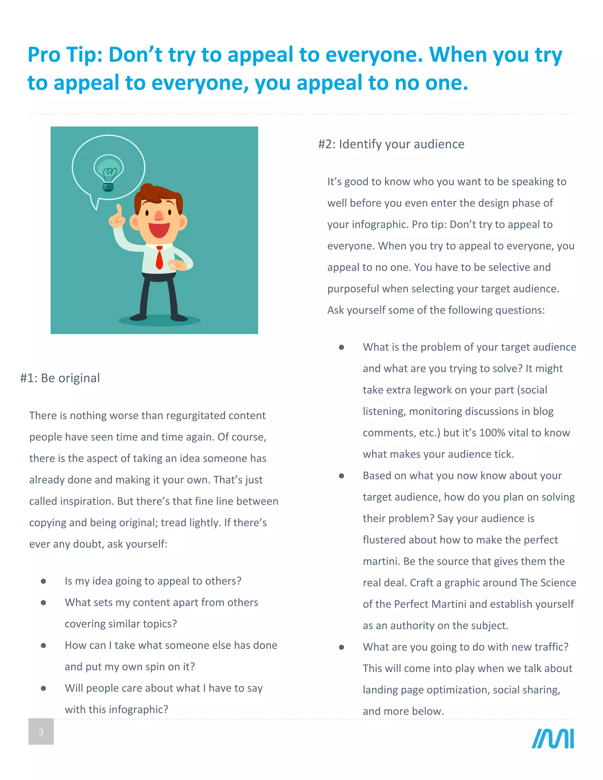 Pro Tip: Don’t try to appeal to everyone. When you try
to appeal to everyone, you appeal to no one.
3
It’s good to know who you want to be speaking to
well before you even enter the design phase of
your infographic. Pro tip: Don’t try to appeal to
everyone. When you try to appeal to everyone, you
appeal to no one. You have to be selective and
purposeful when selecting your target audience.
Ask yourself some of the following questions:
● What is the problem of your target audience
and what are you trying to solve? It might
take extra legwork on your part (social
listening, monitoring discussions in blog
comments, etc.) but it’s 100% vital to know
what makes your audience tick.
● Based on what you now know about your
target audience, how do you plan on solving
their problem? Say your audience is
flustered about how to make the perfect
martini. Be the source that gives them the
real deal. Craft a graphic around The Science
of the Perfect Martini and establish yourself
as an authority on the subject.
● What are you going to do with new traffic?
This will come into play when we talk about
landing page optimization, social sharing,
and more below.
There is nothing worse than regurgitated content
people have seen time and time again. Of course,
there is the aspect of taking an idea someone has
already done and making it your own. That’s just
called inspiration. But there’s that fine line between
copying and being original; tread lightly. If there’s
ever any doubt, ask yourself:
● Is my idea going to appeal to others?
● What sets my content apart from others
covering similar topics?
● How can I take what someone else has done
and put my own spin on it?
● Will people care about what I have to say
with this infographic?
#1: Be original
#2: Identify your audience
 