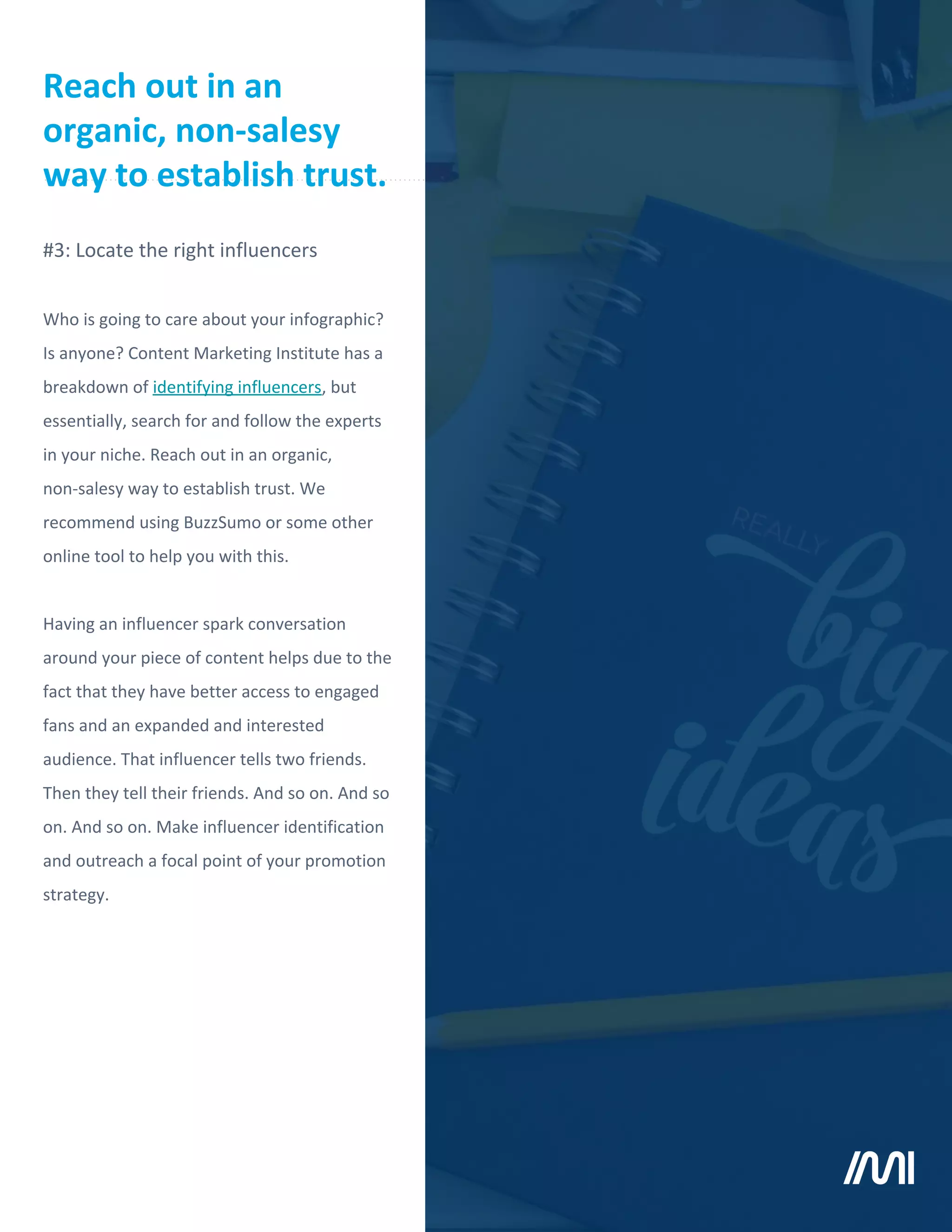 Who is going to care about your infographic?
Is anyone? Content Marketing Institute has a
breakdown of identifying influencers, but
essentially, search for and follow the experts
in your niche. Reach out in an organic,
non-salesy way to establish trust. We
recommend using BuzzSumo or some other
online tool to help you with this.
Having an influencer spark conversation
around your piece of content helps due to the
fact that they have better access to engaged
fans and an expanded and interested
audience. That influencer tells two friends.
Then they tell their friends. And so on. And so
on. And so on. Make influencer identification
and outreach a focal point of your promotion
strategy.
#3: Locate the right influencers
Reach out in an
organic, non-salesy
way to establish trust.
 
