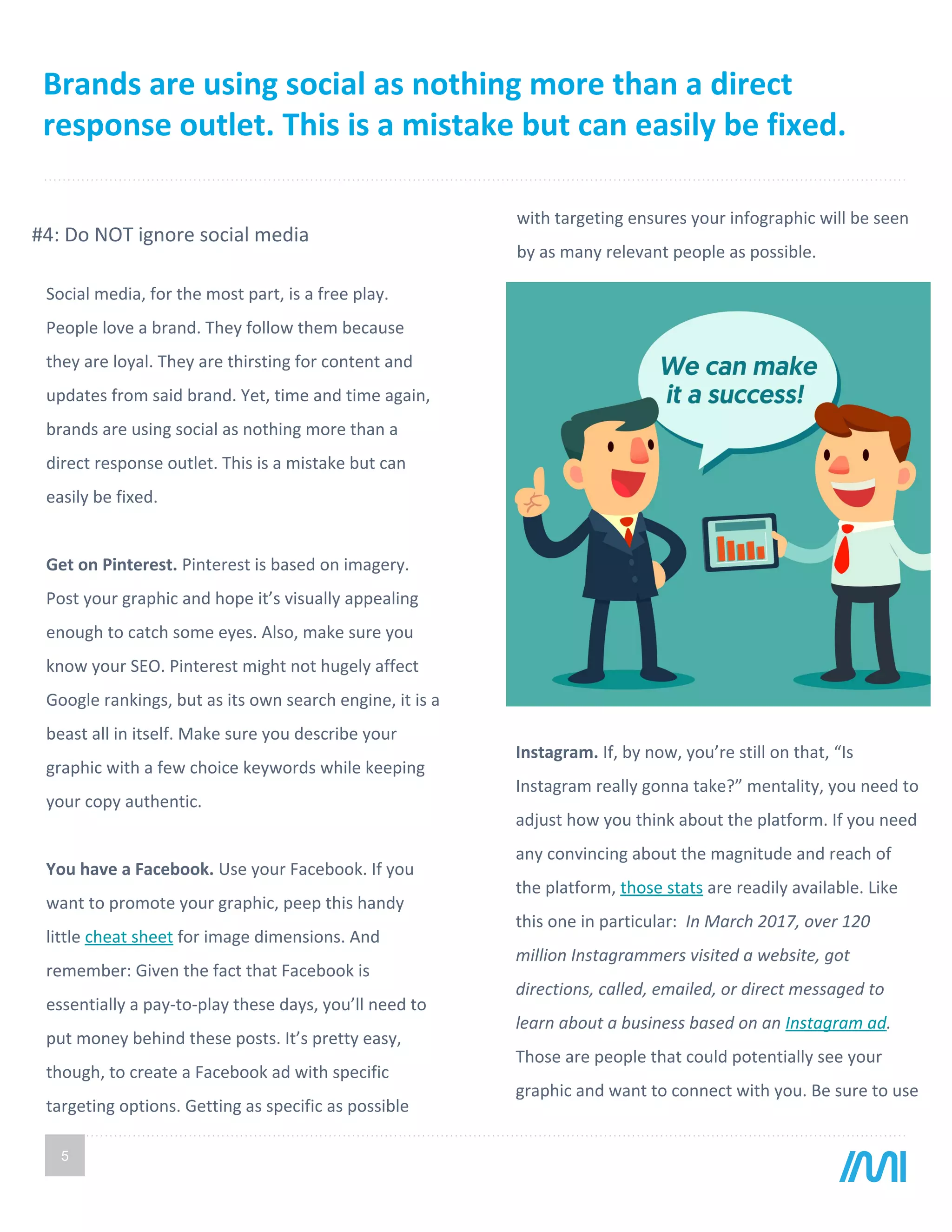 Brands are using social as nothing more than a direct
response outlet. This is a mistake but can easily be fixed.
5
with targeting ensures your infographic will be seen
by as many relevant people as possible.
Social media, for the most part, is a free play.
People love a brand. They follow them because
they are loyal. They are thirsting for content and
updates from said brand. Yet, time and time again,
brands are using social as nothing more than a
direct response outlet. This is a mistake but can
easily be fixed.
Get on Pinterest. Pinterest is based on imagery.
Post your graphic and hope it’s visually appealing
enough to catch some eyes. Also, make sure you
know your SEO. Pinterest might not hugely affect
Google rankings, but as its own search engine, it is a
beast all in itself. Make sure you describe your
graphic with a few choice keywords while keeping
your copy authentic.
You have a Facebook. Use your Facebook. If you
want to promote your graphic, peep this handy
little cheat sheet for image dimensions. And
remember: Given the fact that Facebook is
essentially a pay-to-play these days, you’ll need to
put money behind these posts. It’s pretty easy,
though, to create a Facebook ad with specific
targeting options. Getting as specific as possible
#4: Do NOT ignore social media
Instagram. If, by now, you’re still on that, “Is
Instagram really gonna take?” mentality, you need to
adjust how you think about the platform. If you need
any convincing about the magnitude and reach of
the platform, those stats are readily available. Like
this one in particular: In March 2017, over 120
million Instagrammers visited a website, got
directions, called, emailed, or direct messaged to
learn about a business based on an Instagram ad.
Those are people that could potentially see your
graphic and want to connect with you. Be sure to use
 