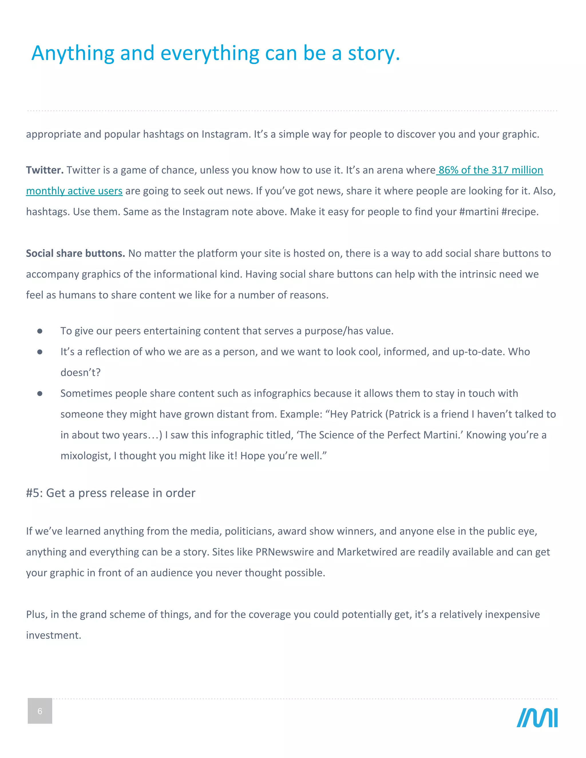 6
appropriate and popular hashtags on Instagram. It’s a simple way for people to discover you and your graphic.
Twitter. Twitter is a game of chance, unless you know how to use it. It’s an arena where 86% of the 317 million
monthly active users are going to seek out news. If you’ve got news, share it where people are looking for it. Also,
hashtags. Use them. Same as the Instagram note above. Make it easy for people to find your #martini #recipe.
Social share buttons. No matter the platform your site is hosted on, there is a way to add social share buttons to
accompany graphics of the informational kind. Having social share buttons can help with the intrinsic need we
feel as humans to share content we like for a number of reasons.
● To give our peers entertaining content that serves a purpose/has value.
● It’s a reflection of who we are as a person, and we want to look cool, informed, and up-to-date. Who
doesn’t?
● Sometimes people share content such as infographics because it allows them to stay in touch with
someone they might have grown distant from. Example: “Hey Patrick (Patrick is a friend I haven’t talked to
in about two years…) I saw this infographic titled, ‘The Science of the Perfect Martini.’ Knowing you’re a
mixologist, I thought you might like it! Hope you’re well.”
#5: Get a press release in order
If we’ve learned anything from the media, politicians, award show winners, and anyone else in the public eye,
anything and everything can be a story. Sites like PRNewswire and Marketwired are readily available and can get
your graphic in front of an audience you never thought possible.
Plus, in the grand scheme of things, and for the coverage you could potentially get, it’s a relatively inexpensive
investment.
Anything and everything can be a story.
 