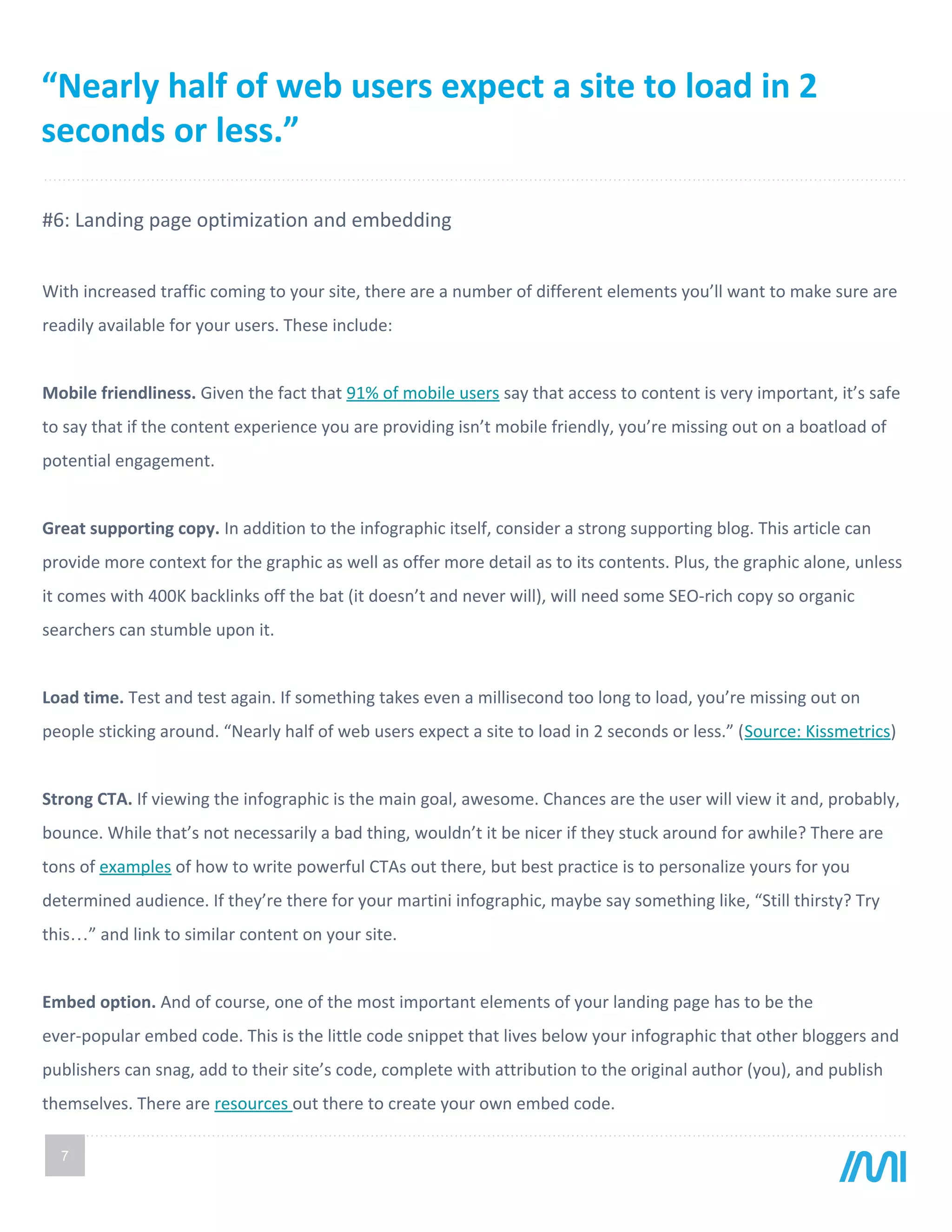 7
#6: Landing page optimization and embedding
With increased traffic coming to your site, there are a number of different elements you’ll want to make sure are
readily available for your users. These include:
Mobile friendliness. Given the fact that 91% of mobile users say that access to content is very important, it’s safe
to say that if the content experience you are providing isn’t mobile friendly, you’re missing out on a boatload of
potential engagement.
Great supporting copy. In addition to the infographic itself, consider a strong supporting blog. This article can
provide more context for the graphic as well as offer more detail as to its contents. Plus, the graphic alone, unless
it comes with 400K backlinks off the bat (it doesn’t and never will), will need some SEO-rich copy so organic
searchers can stumble upon it.
Load time. Test and test again. If something takes even a millisecond too long to load, you’re missing out on
people sticking around. “Nearly half of web users expect a site to load in 2 seconds or less.” (Source: Kissmetrics)
Strong CTA. If viewing the infographic is the main goal, awesome. Chances are the user will view it and, probably,
bounce. While that’s not necessarily a bad thing, wouldn’t it be nicer if they stuck around for awhile? There are
tons of examples of how to write powerful CTAs out there, but best practice is to personalize yours for you
determined audience. If they’re there for your martini infographic, maybe say something like, “Still thirsty? Try
this…” and link to similar content on your site.
Embed option. And of course, one of the most important elements of your landing page has to be the
ever-popular embed code. This is the little code snippet that lives below your infographic that other bloggers and
publishers can snag, add to their site’s code, complete with attribution to the original author (you), and publish
themselves. There are resources out there to create your own embed code.
“Nearly half of web users expect a site to load in 2
seconds or less.”
 