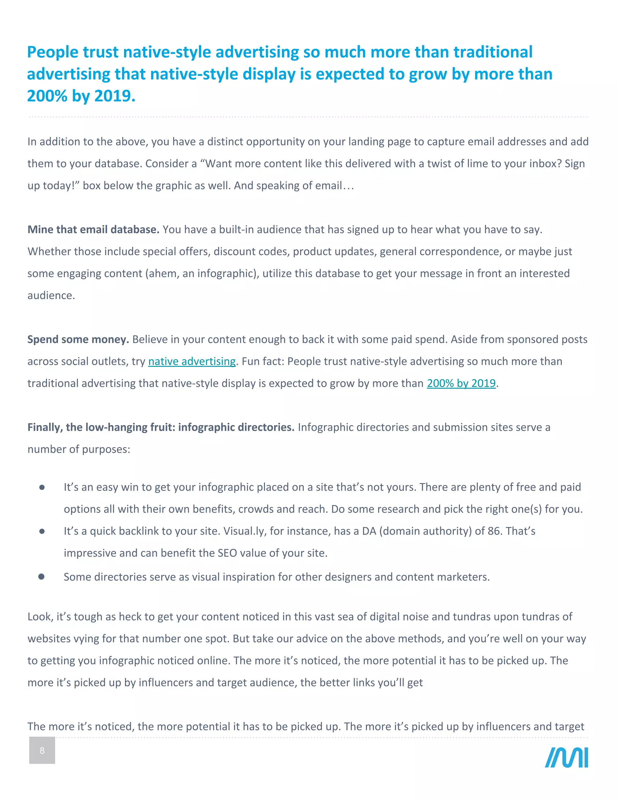 8
In addition to the above, you have a distinct opportunity on your landing page to capture email addresses and add
them to your database. Consider a “Want more content like this delivered with a twist of lime to your inbox? Sign
up today!” box below the graphic as well. And speaking of email…
Mine that email database. You have a built-in audience that has signed up to hear what you have to say.
Whether those include special offers, discount codes, product updates, general correspondence, or maybe just
some engaging content (ahem, an infographic), utilize this database to get your message in front an interested
audience.
Spend some money. Believe in your content enough to back it with some paid spend. Aside from sponsored posts
across social outlets, try native advertising. Fun fact: People trust native-style advertising so much more than
traditional advertising that native-style display is expected to grow by more than 200% by 2019.
Finally, the low-hanging fruit: infographic directories. Infographic directories and submission sites serve a
number of purposes:
● It’s an easy win to get your infographic placed on a site that’s not yours. There are plenty of free and paid
options all with their own benefits, crowds and reach. Do some research and pick the right one(s) for you.
● It’s a quick backlink to your site. Visual.ly, for instance, has a DA (domain authority) of 86. That’s
impressive and can benefit the SEO value of your site.
● Some directories serve as visual inspiration for other designers and content marketers.
Look, it’s tough as heck to get your content noticed in this vast sea of digital noise and tundras upon tundras of
websites vying for that number one spot. But take our advice on the above methods, and you’re well on your way
to getting you infographic noticed online. The more it’s noticed, the more potential it has to be picked up. The
more it’s picked up by influencers and target audience, the better links you’ll get
The more it’s noticed, the more potential it has to be picked up. The more it’s picked up by influencers and target
People trust native-style advertising so much more than traditional
advertising that native-style display is expected to grow by more than
200% by 2019.
 