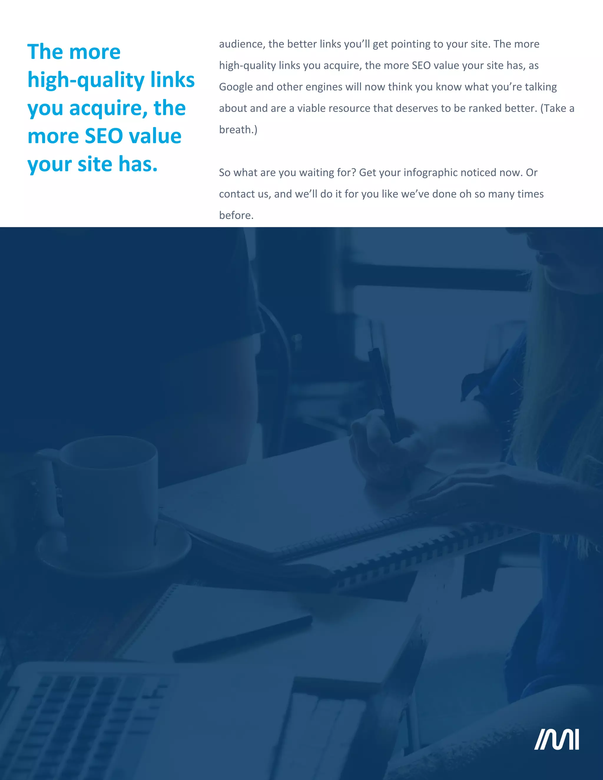 audience, the better links you’ll get pointing to your site. The more
high-quality links you acquire, the more SEO value your site has, as
Google and other engines will now think you know what you’re talking
about and are a viable resource that deserves to be ranked better. (Take a
breath.)
So what are you waiting for? Get your infographic noticed now. Or
contact us, and we’ll do it for you like we’ve done oh so many times
before.
The more
high-quality links
you acquire, the
more SEO value
your site has.
 