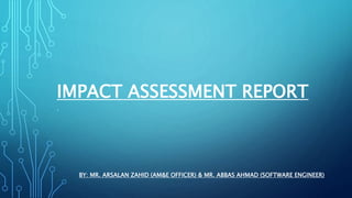 IMPACT ASSESSMENT REPORT
.
BY: MR. ARSALAN ZAHID (AM&E OFFICER) & MR. ABBAS AHMAD (SOFTWARE ENGINEER)
 