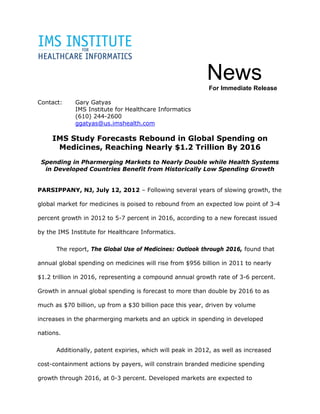 News
                                                           For Immediate Release

Contact:     Gary Gatyas
             IMS Institute for Healthcare Informatics
             (610) 244-2600
             ggatyas@us.imshealth.com

     IMS Study Forecasts Rebound in Global Spending on
      Medicines, Reaching Nearly $1.2 Trillion By 2016
 Spending in Pharmerging Markets to Nearly Double while Health Systems
  in Developed Countries Benefit from Historically Low Spending Growth


PARSIPPANY, NJ, July 12, 2012 – Following several years of slowing growth, the

global market for medicines is poised to rebound from an expected low point of 3-4

percent growth in 2012 to 5-7 percent in 2016, according to a new forecast issued

by the IMS Institute for Healthcare Informatics.

      The report, The Global Use of Medicines: Outlook through 2016, found that

annual global spending on medicines will rise from $956 billion in 2011 to nearly

$1.2 trillion in 2016, representing a compound annual growth rate of 3-6 percent.

Growth in annual global spending is forecast to more than double by 2016 to as

much as $70 billion, up from a $30 billion pace this year, driven by volume

increases in the pharmerging markets and an uptick in spending in developed

nations.

      Additionally, patent expiries, which will peak in 2012, as well as increased

cost-containment actions by payers, will constrain branded medicine spending

growth through 2016, at 0-3 percent. Developed markets are expected to
 