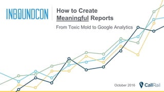 How to Create
Meaningful Reports
From Toxic Mold to Google Analytics
October 2016
 