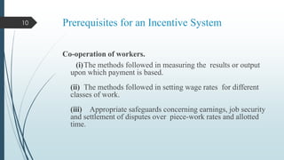 10

Prerequisites for an Incentive System
Co-operation of workers.
(i)The methods followed in measuring the results or output
upon which payment is based.
(ii) The methods followed in setting wage rates for different
classes of work.
(iii) Appropriate safeguards concerning earnings, job security
and settlement of disputes over piece-work rates and allotted
time.

 