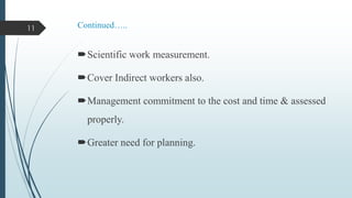 11

Continued…..

Scientific work measurement.

Cover Indirect workers also.
Management commitment to the cost and time & assessed
properly.
Greater need for planning.

 