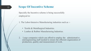 13

Scope Of Incentive Scheme
Specially the Incentive scheme is being successfully
employed in:
1. The Labor-Intensive Manufacturing industries such as :• Textile & Metallurgical Industries.
• Leather & Rubber Manufacturing Industries.

2.

Large companies which can afford to employ the administrative
and engineering staff needed to ensure the efficient organization of
production, quality and measurement of work.

 