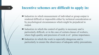 14

Incentive schemes are difficult to apply in:
 Industries in which measurement of individual or group output is
rendered difficult or impossible either by technical consideration or
by psychological circumstances which might be prejudicial to
output.
 Industries in which the control of quality is necessary and is
particularly difficult, or in the case of certain classes of workers,
where high quality and precision of work is of prime importance.
 Industries in which the work is especially dangerous and is
particularly to ensure the observance of adequate safety precautions.

 