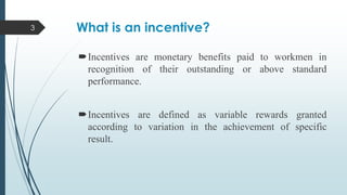 3

What is an incentive?
Incentives are monetary benefits paid to workmen in
recognition of their outstanding or above standard
performance.
Incentives are defined as variable rewards granted
according to variation in the achievement of specific
result.

 