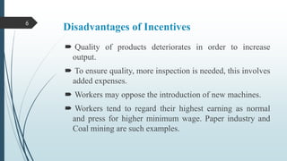 6

Disadvantages of Incentives
 Quality of products deteriorates in order to increase
output.
 To ensure quality, more inspection is needed, this involves
added expenses.
 Workers may oppose the introduction of new machines.
 Workers tend to regard their highest earning as normal
and press for higher minimum wage. Paper industry and
Coal mining are such examples.

 