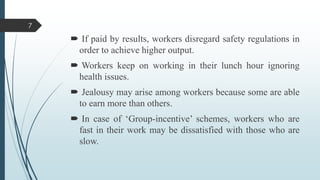 7

 If paid by results, workers disregard safety regulations in
order to achieve higher output.
 Workers keep on working in their lunch hour ignoring
health issues.
 Jealousy may arise among workers because some are able
to earn more than others.
 In case of ‘Group-incentive’ schemes, workers who are
fast in their work may be dissatisfied with those who are
slow.

 