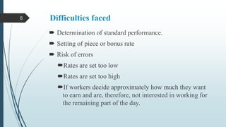 8

Difficulties faced
 Determination of standard performance.
 Setting of piece or bonus rate

 Risk of errors
Rates are set too low
Rates are set too high
If workers decide approximately how much they want
to earn and are, therefore, not interested in working for
the remaining part of the day.

 