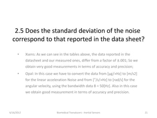 2.5 Does the standard deviation of the noise
correspond to that reported in the data sheet?
• Xsens: As we can see in the tables above, the data reported in the
datasheet and our measured ones, differ from a factor of ±.001; So we
obtain very good measurements in terms of accuracy and precision;
• Opal: In this case we have to convert the data from [μg/»Hz] to [m/s2]
for the linear acceleration Noise and from [°/s/»Hz] to [rad/s] for the
angular velocity, using the bandwidth data B = 50[Hz]. Also in this case
we obtain good measurement in terms of accuracy and precision.
6/16/2012 21Biomedical Transducers - Inertial Sensors
 