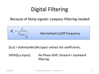 Digital Filtering
2
sample
cut
n
f
f
W
6/16/2012 Biomedical Transducers - Inertial Sensors 25
Normalized CutOff Frequency
Because of Noisy signals: Lowpass Filtering needed
[b,a] = butter(order,Wn,type): extract the coefficients;
filtfilt(b,a,input): No Phase Shift, forward + backward
filtering.
 