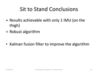 Sit to Stand Conclusions
+ Results achievable with only 1 IMU (on the
thigh)
+ Robust algorithm
• Kalman fusion filter to improve the algorithm
6/16/2012 Biomedical Transducers - Inertial Sensors 29
 