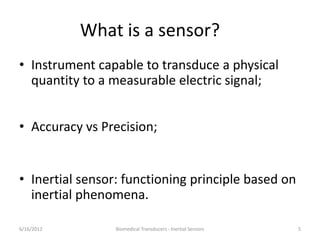 What is a sensor?
• Instrument capable to transduce a physical
quantity to a measurable electric signal;
• Accuracy vs Precision;
• Inertial sensor: functioning principle based on
inertial phenomena.
6/16/2012 Biomedical Transducers - Inertial Sensors 5
 